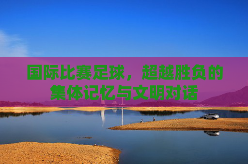 国际比赛足球,超越胜负的集体记忆与文明对话 国际比赛足球,超越胜负的集体记忆与文明对话