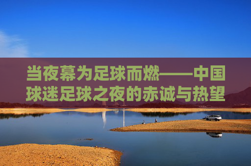 当夜幕为足球而燃——中国球迷足球之夜的赤诚与热望，夜幕燃情，中国球迷足球之夜的赤诚与热望
