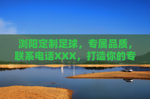 浏阳定制足球,专属品质,联系电话XXX,打造你的专属足球体验,浏阳定制足球,专属品质,打造你的专属体验 浏阳定制足球,专属品质,联系电话XXX,打造你的专属足球体验,浏阳定制足球,专属品质,打造你的专属体验