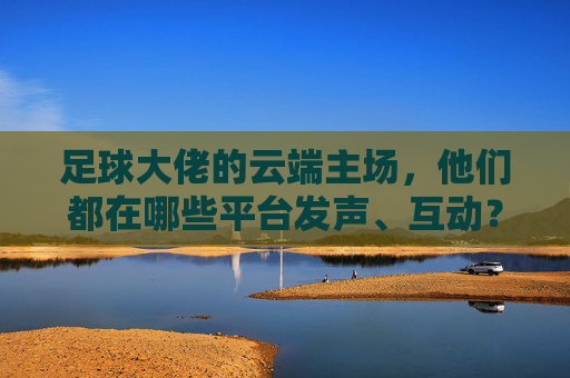 足球大佬的云端主场,他们都在哪些平台发声、互动?足球大佬的云端主场,发声互动平台 足球大佬的云端主场,他们都在哪些平台发声、互动?足球大佬的云端主场,发声互动平台