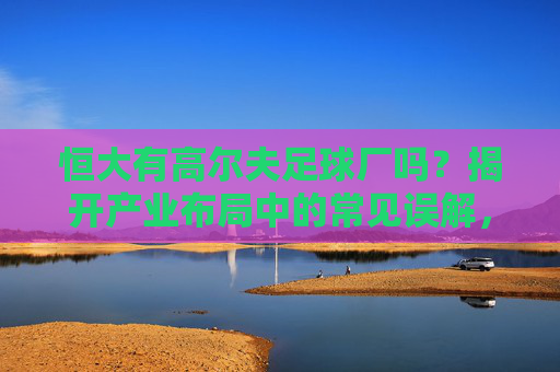 恒大有高尔夫足球厂吗?揭开产业布局中的常见误解,恒大有高尔夫足球厂吗?揭开产业布局中的常见误解 恒大有高尔夫足球厂吗?揭开产业布局中的常见误解,恒大有高尔夫足球厂吗?揭开产业布局中的常见误解