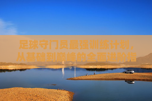 足球守门员最强训练计划，从基础到巅峰的全面进阶指南，足球守门员最强训练计划，从基础到巅峰的全面进阶指南