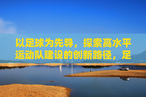 以足球为先导，探索高水平运动队建设的创新路径，足球先导探路高水平运动队建设创新路径
