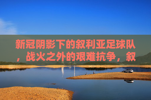新冠阴影下的叙利亚足球队，战火之外的艰难抗争，叙利亚足球队，新冠阴影与战火之外的艰难抗争