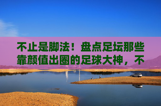 不止是脚法!盘点足坛那些靠颜值出圈的足球大神,不止脚法!足坛颜值圈粉大神 不止是脚法!盘点足坛那些靠颜值出圈的足球大神,不止脚法!足坛颜值圈粉大神