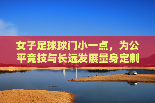 女子足球球门小一点,为公平竞技与长远发展量身定制,女子足球球门调整,公平竞技与长远发展的量身定制 女子足球球门小一点,为公平竞技与长远发展量身定制,女子足球球门调整,公平竞技与长远发展的量身定制