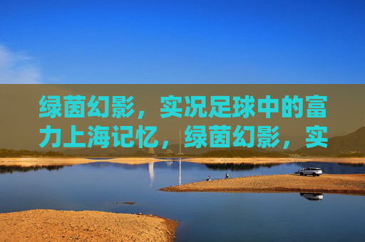 绿茵幻影，实况足球中的富力上海记忆，绿茵幻影，实况足球中的富力上海记忆