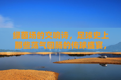 绿茵场的交响诗,足球史上那些荡气回肠的传球盛宴,绿茵交响诗,足球史上荡气回肠的传球盛宴 绿茵场的交响诗,足球史上那些荡气回肠的传球盛宴,绿茵交响诗,足球史上荡气回肠的传球盛宴