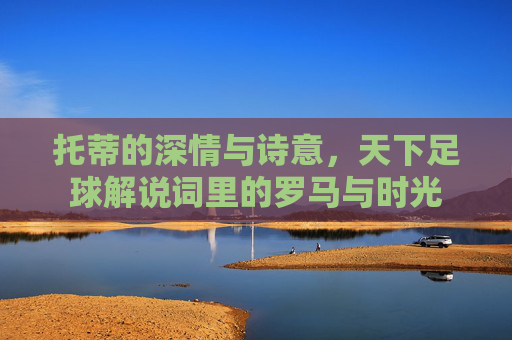 托蒂的深情与诗意,天下足球解说词里的罗马与时光 托蒂的深情与诗意,天下足球解说词里的罗马与时光