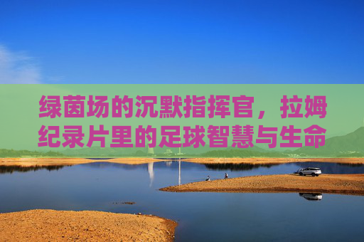 绿茵场的沉默指挥官,拉姆纪录片里的足球智慧与生命厚度,绿茵沉默指挥官,拉姆纪录片里的足球智慧与生命厚度 绿茵场的沉默指挥官,拉姆纪录片里的足球智慧与生命厚度,绿茵沉默指挥官,拉姆纪录片里的足球智慧与生命厚度