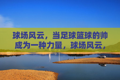 球场风云，当足球篮球的帅成为一种力量，球场风云，足球篮球的帅力觉醒