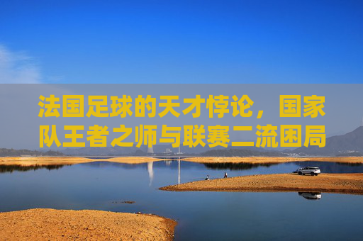 法国足球的天才悖论，国家队王者之师与联赛二流困局的撕裂
