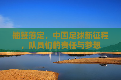抽签落定，中国足球新征程，队员们的责任与梦想