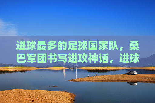 进球最多的足球国家队,桑巴军团书写进攻神话,进球最多的足球国家队,桑巴军团书写进攻神话 进球最多的足球国家队,桑巴军团书写进攻神话,进球最多的足球国家队,桑巴军团书写进攻神话