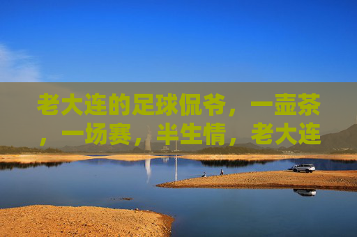 老大连的足球侃爷，一壶茶，一场赛，半生情，老大连足球侃爷，一壶茶一场赛，半生足球情