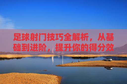足球射门技巧全解析,从基础到进阶,提升你的得分效率,足球射门技巧全解析,从基础到进阶,提升得分效率 足球射门技巧全解析,从基础到进阶,提升你的得分效率,足球射门技巧全解析,从基础到进阶,提升得分效率