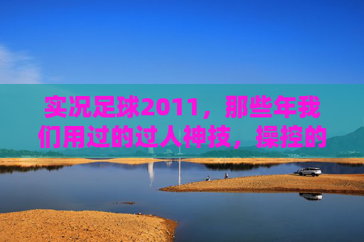 实况足球2011,那些年我们用过的过人神技,操控的艺术与激情,实况足球2011,过人神技的操控艺术与激情岁月 实况足球2011,那些年我们用过的过人神技,操控的艺术与激情,实况足球2011,过人神技的操控艺术与激情岁月
