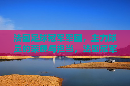 法国足球冠军军团，主力球员的荣耀与担当，法国冠军军团，主力球员的荣耀与担当