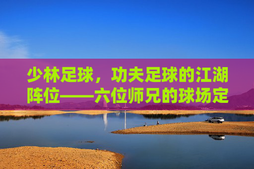 少林足球，功夫足球的江湖阵位——六位师兄的球场定位与少林精神，少林足球，六师兄的江湖球场阵位与少林精神