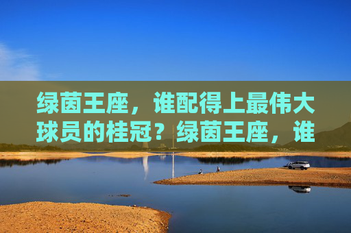 绿茵王座，谁配得上最伟大球员的桂冠？绿茵王座，谁配得上最伟大球员的桂冠？