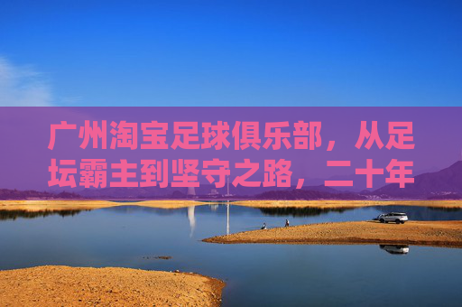 广州淘宝足球俱乐部，从足坛霸主到坚守之路，二十年风雨铸就足球城魂，广州淘宝足球俱乐部，二十年霸主坚守铸就足球城魂