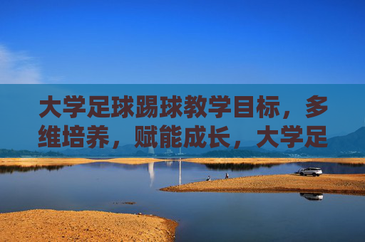 大学足球踢球教学目标，多维培养，赋能成长，大学足球教学目标，多维培养赋能成长