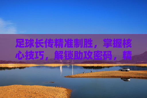 足球长传精准制胜，掌握核心技巧，解锁助攻密码，精准长传，解锁助攻密码的制胜技巧