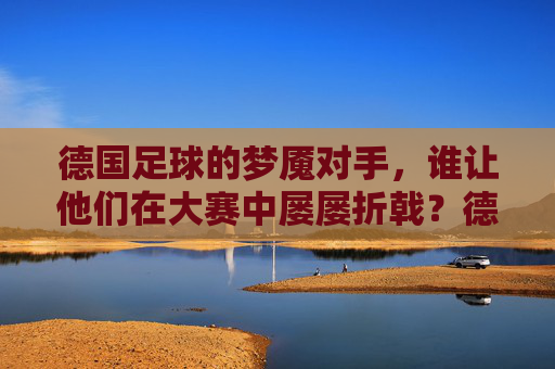 德国足球的梦魇对手，谁让他们在大赛中屡屡折戟？德国足球的梦魇对手，大赛屡屡折戟的克星？