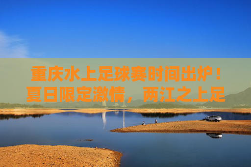 重庆水上足球赛时间出炉！夏日限定激情，两江之上足梦狂欢，重庆水上足球赛时间出炉！夏日两江足梦狂欢