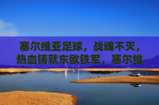 塞尔维亚足球,战魂不灭,热血铸就东欧铁军,塞尔维亚足球,战魂不灭,热血铸就东欧铁军 塞尔维亚足球,战魂不灭,热血铸就东欧铁军,塞尔维亚足球,战魂不灭,热血铸就东欧铁军