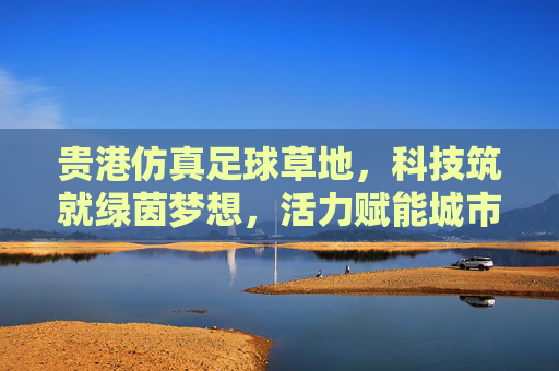 贵港仿真足球草地,科技筑就绿茵梦想,活力赋能城市发展,贵港科技仿真足球草地,绿茵筑梦,活力兴城 贵港仿真足球草地,科技筑就绿茵梦想,活力赋能城市发展,贵港科技仿真足球草地,绿茵筑梦,活力兴城