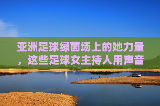 亚洲足球绿茵场上的她力量，这些足球女主持人用声音传递热爱，亚洲足球绿茵场上的她力量，足球女主持人的声音传递热爱