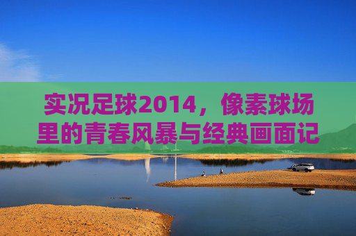 实况足球2014，像素球场里的青春风暴与经典画面记忆，实况足球2014，像素球场里的青春风暴与经典画面记忆