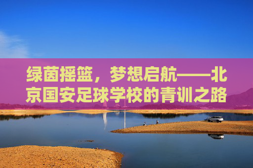 绿茵摇篮,梦想启航——北京国安足球学校的青训之路,北京国安足球学校青训,绿茵摇篮,梦想启航 绿茵摇篮,梦想启航——北京国安足球学校的青训之路,北京国安足球学校青训,绿茵摇篮,梦想启航