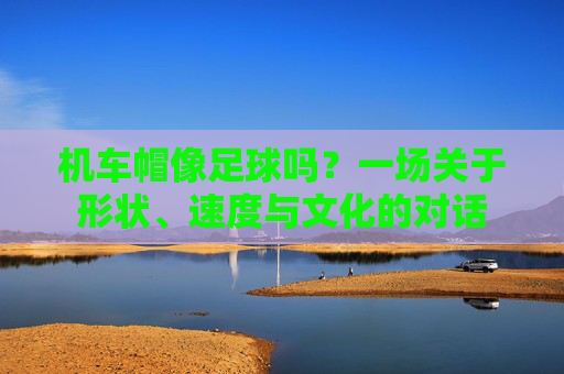 机车帽像足球吗?一场关于形状、速度与文化的对话 机车帽像足球吗?一场关于形状、速度与文化的对话