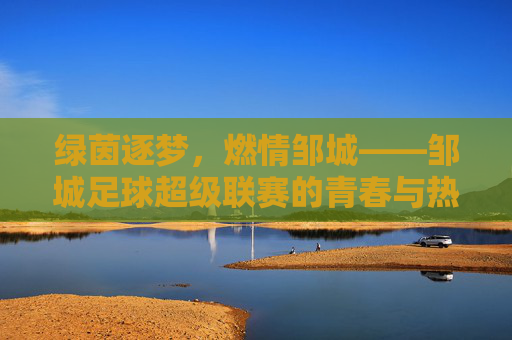 绿茵逐梦，燃情邹城——邹城足球超级联赛的青春与热爱，邹城足球超级联赛，绿茵逐梦，青春热爱