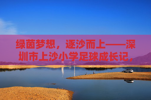 绿茵梦想，逐沙而上——深圳市上沙小学足球成长记，逐沙绿茵梦，上沙成长记