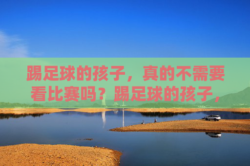 踢足球的孩子,真的不需要看比赛吗?踢足球的孩子,真的不需要看比赛吗? 踢足球的孩子,真的不需要看比赛吗?踢足球的孩子,真的不需要看比赛吗?
