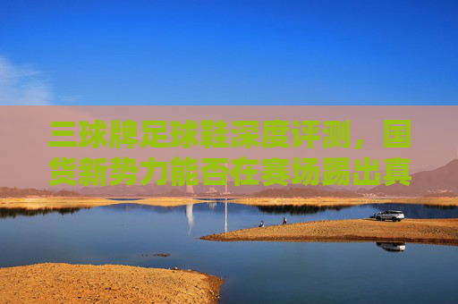 三球牌足球鞋深度评测，国货新势力能否在赛场踢出真功夫？