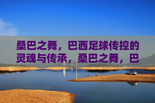 桑巴之舞,巴西足球传控的灵魂与传承,桑巴之舞,巴西足球传控的灵魂传承 桑巴之舞,巴西足球传控的灵魂与传承,桑巴之舞,巴西足球传控的灵魂传承