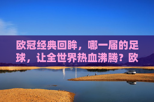 欧冠经典回眸,哪一届的足球,让全世界热血沸腾?欧冠经典回眸,哪一届足球点燃全世界热血? 欧冠经典回眸,哪一届的足球,让全世界热血沸腾?欧冠经典回眸,哪一届足球点燃全世界热血?