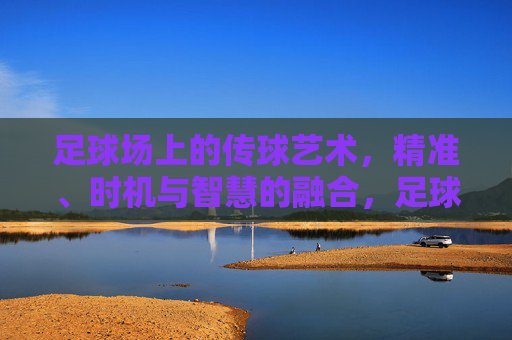 足球场上的传球艺术,精准、时机与智慧的融合,足球传球艺术,精准、时机与智慧的交响 足球场上的传球艺术,精准、时机与智慧的融合,足球传球艺术,精准、时机与智慧的交响