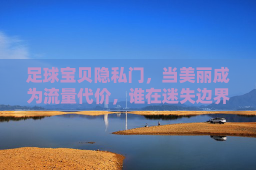 足球宝贝隐私门,当美丽成为流量代价,谁在迷失边界?足球宝贝隐私门,美丽成为流量代价,谁在迷失边界? 足球宝贝隐私门,当美丽成为流量代价,谁在迷失边界?足球宝贝隐私门,美丽成为流量代价,谁在迷失边界?