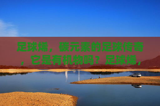 足球烯,碳元素的足球传奇,它是有机物吗?足球烯,碳元素的足球传奇,它是有机物吗? 足球烯,碳元素的足球传奇,它是有机物吗?足球烯,碳元素的足球传奇,它是有机物吗?