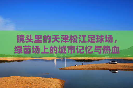 镜头里的天津松江足球场,绿茵场上的城市记忆与热血图腾 镜头里的天津松江足球场,绿茵场上的城市记忆与热血图腾