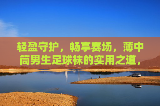 轻盈守护，畅享赛场，薄中筒男生足球袜的实用之道，薄中筒男生足球袜，轻盈守护，畅享赛场
