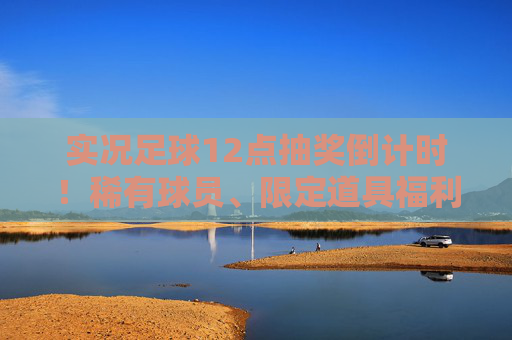 实况足球12点抽奖倒计时！稀有球员、限定道具福利全解析，手慢无！实况足球12点抽奖倒计时，稀有球员限定道具福利全解析，手慢无！