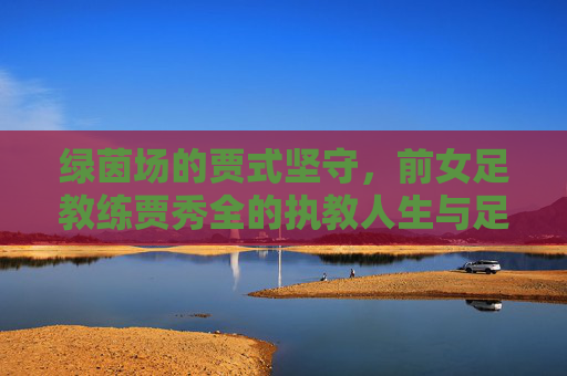 绿茵场的贾式坚守，前女足教练贾秀全的执教人生与足球情怀，绿茵场的贾式坚守，贾秀全的执教人生与足球情怀