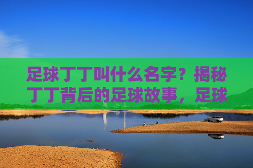 足球丁丁叫什么名字?揭秘丁丁背后的足球故事,足球丁丁名字揭秘,背后的足球故事 足球丁丁叫什么名字?揭秘丁丁背后的足球故事,足球丁丁名字揭秘,背后的足球故事
