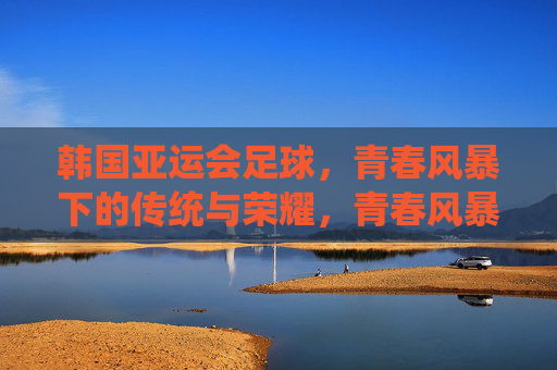 韩国亚运会足球，青春风暴下的传统与荣耀，青春风暴耀亚运，韩国足球的传统与荣耀